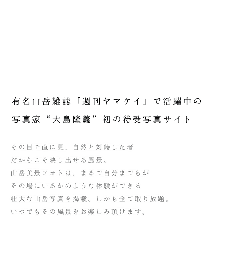 有名山岳雑誌「週刊ヤマケイ」で活躍中の写真家“大島隆義”初の待受写真サイト。その目で直に見、自然と対峙した者だからこそ映し出せる風景。山岳美景フォトは、まるで自分までもがその場にいるかのような体験ができる壮大な山岳写真を掲載、しかも全て取り放題。いつでもその風景をお楽しみ頂けます。