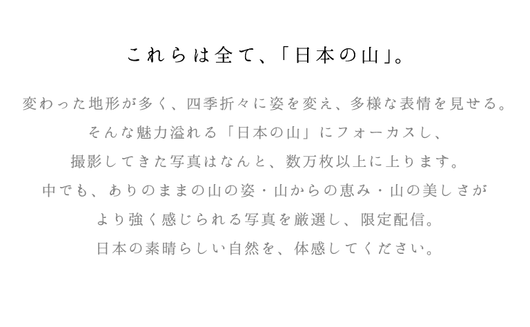 これらはすべて、「日本の山」。変わった地形が多く、四季折々に姿を変え、多様な表情を見せる。そんな魅力溢れる「日本の山」にフォーカスし、撮影してきた写真はなんと、数万枚以上に上ります。中でも、ありのままの山の姿・山からの恵み・山の美しさがより強く感じられる写真を厳選し、限定配信。日本の素晴らしい自然を、体感してください。